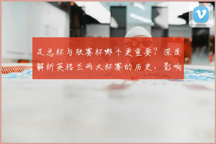 足总杯与联赛杯哪个更重要？深度解析英格兰两大杯赛的历史、影响力与战略价值
