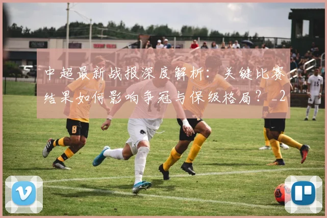 中超最新战报深度解析：关键比赛结果如何影响争冠与保级格局？_20260610190404