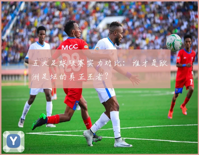 五大足球联赛实力对比：谁才是欧洲足坛的真正王者？