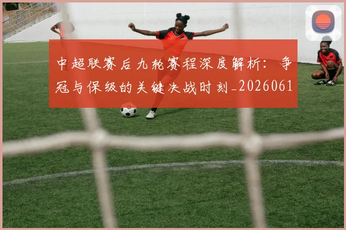 中超联赛后九轮赛程深度解析：争冠与保级的关键决战时刻_20260610190519