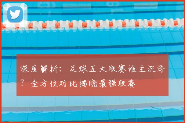 深度解析：足球五大联赛谁主沉浮？全方位对比揭晓最强联赛