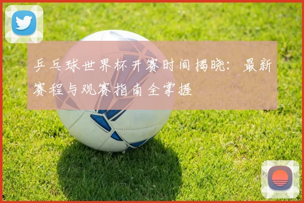 乒乓球世界杯开赛时间揭晓：最新赛程与观赛指南全掌握
