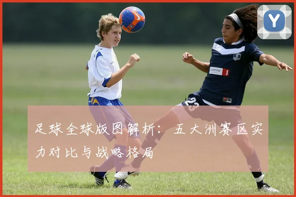 足球全球版图解析：五大洲赛区实力对比与战略格局
