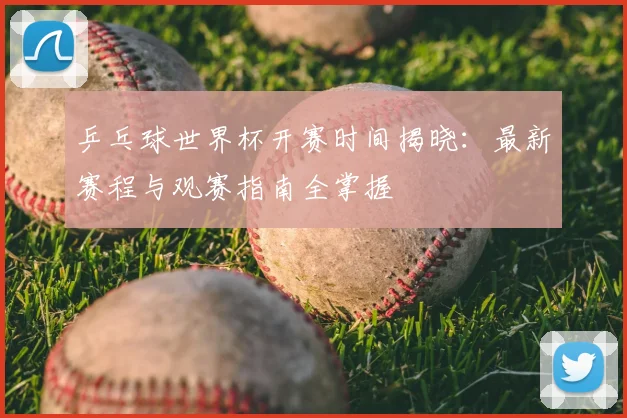 乒乓球世界杯开赛时间揭晓：最新赛程与观赛指南全掌握